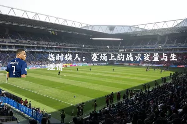 临时换人：赛场上的战术变量与生理博弈