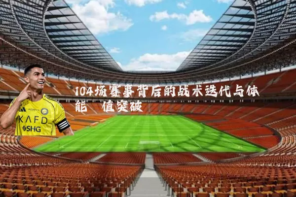 104场赛事背后的战术迭代与体能阈值突破